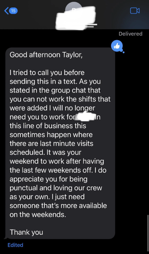 screenshot - Good afternoon Taylor, I tried to call you before sending this in a text. As you stated in the group chat that you can not work the shifts that were added I will no longer need you to work for In this line of business this sometimes happen wh