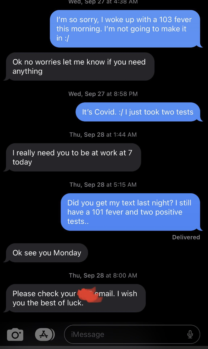 screenshot - Wed, Sep 27 I'm so sorry, I woke up with a 103 fever this morning. I'm not going to make it in Ok no worries let me know if you need anything Wed, Sep 27 at It's Covid. I just took two tests Thu, Sep 28 at I really need you to be at work at 7