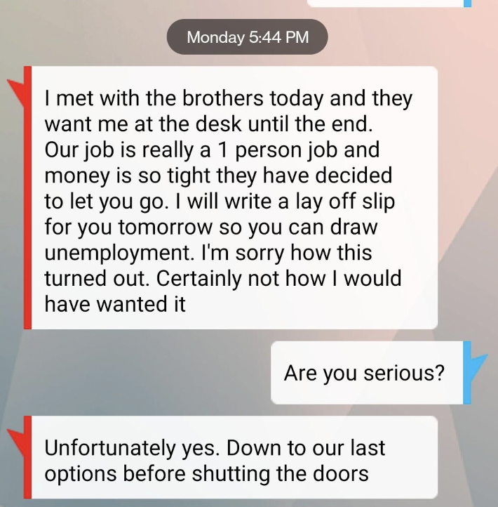 screenshot - Monday I met with the brothers today and they want me at the desk until the end. Our job is really a 1 person job and money is so tight they have decided to let you go. I will write a lay off slip for you tomorrow so you can draw unemployment