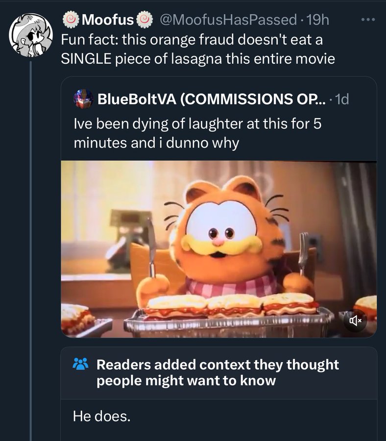 The Garfield Movie - Moofus 19h Fun fact this orange fraud doesn't eat a Single piece of lasagna this entire movie BlueBoltVA Commissions Op.... 1d Ive been dying of laughter at this for 5 minutes and i dunno why Readers added context they thought people 