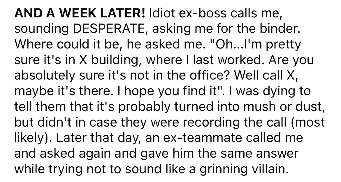 number - And A Week Later! Idiot exboss calls me, sounding Desperate, asking me for the binder. Where could it be, he asked me. "Oh...I'm pretty sure it's in X building, where I last worked. Are you absolutely sure it's not in the office? Well call X, may