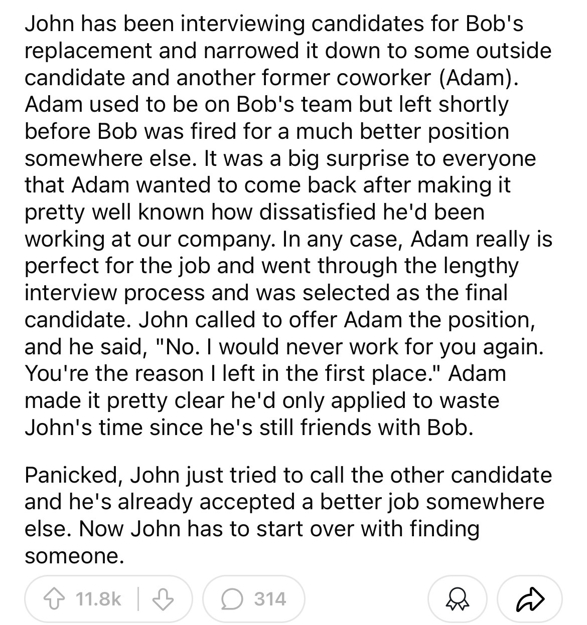 document - John has been interviewing candidates for Bob's replacement and narrowed it down to some outside candidate and another former coworker Adam. Adam used to be on Bob's team but left shortly before Bob was fired for a much better position somewher