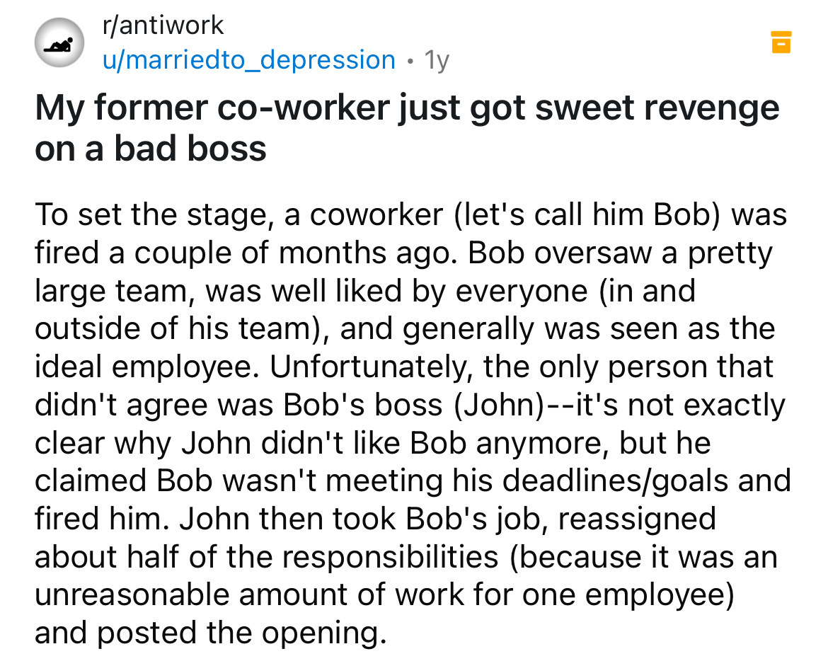 number - rantiwork umarriedto_depression 1y My former coworker just got sweet revenge on a bad boss To set the stage, a coworker let's call him Bob was fired a couple of months ago. Bob oversaw a pretty large team, was well d by everyone in and outside of