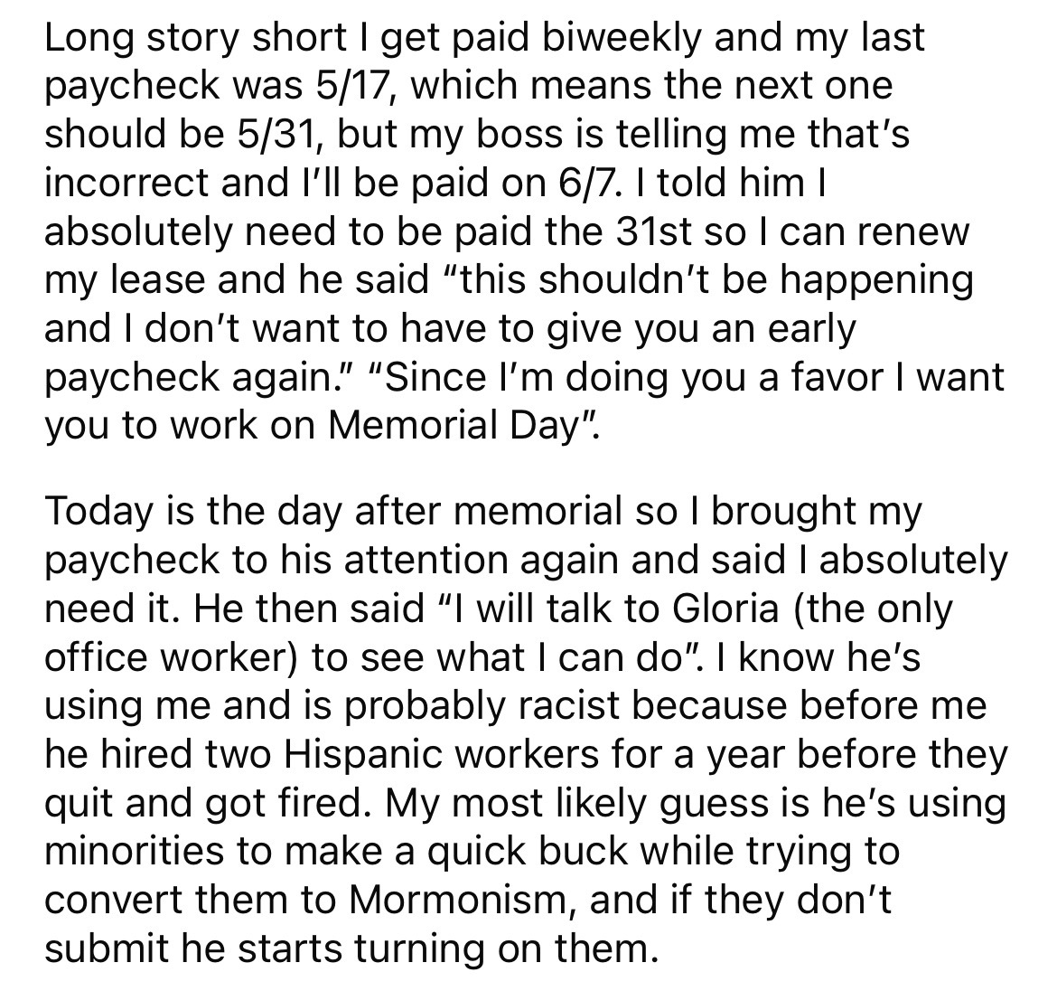 document - Long story short I get paid biweekly and my last paycheck was 517, which means the next one should be 531, but my boss is telling me that's incorrect and I'll be paid on 67. I told him I absolutely need to be paid the 31st so I can renew my lea