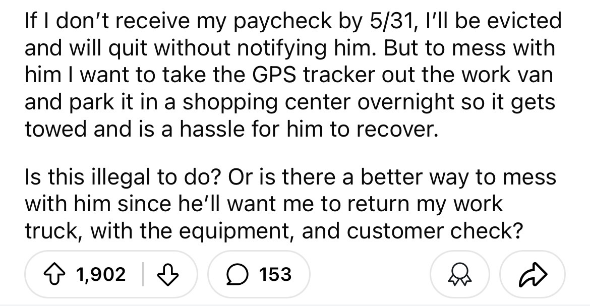 number - If I don't receive my paycheck by 531, I'll be evicted and will quit without notifying him. But to mess with him I want to take the Gps tracker out the work van and park it in a shopping center overnight so it gets towed and is a hassle for him t