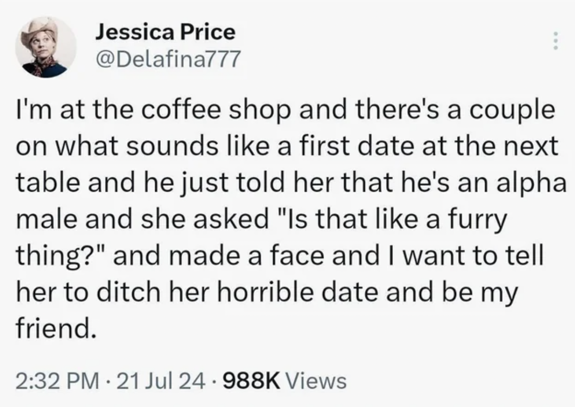 number - Jessica Price I'm at the coffee shop and there's a couple on what sounds a first date at the next table and he just told her that he's an alpha male and she asked "Is that a furry thing?" and made a face and I want to tell her to ditch her horrib