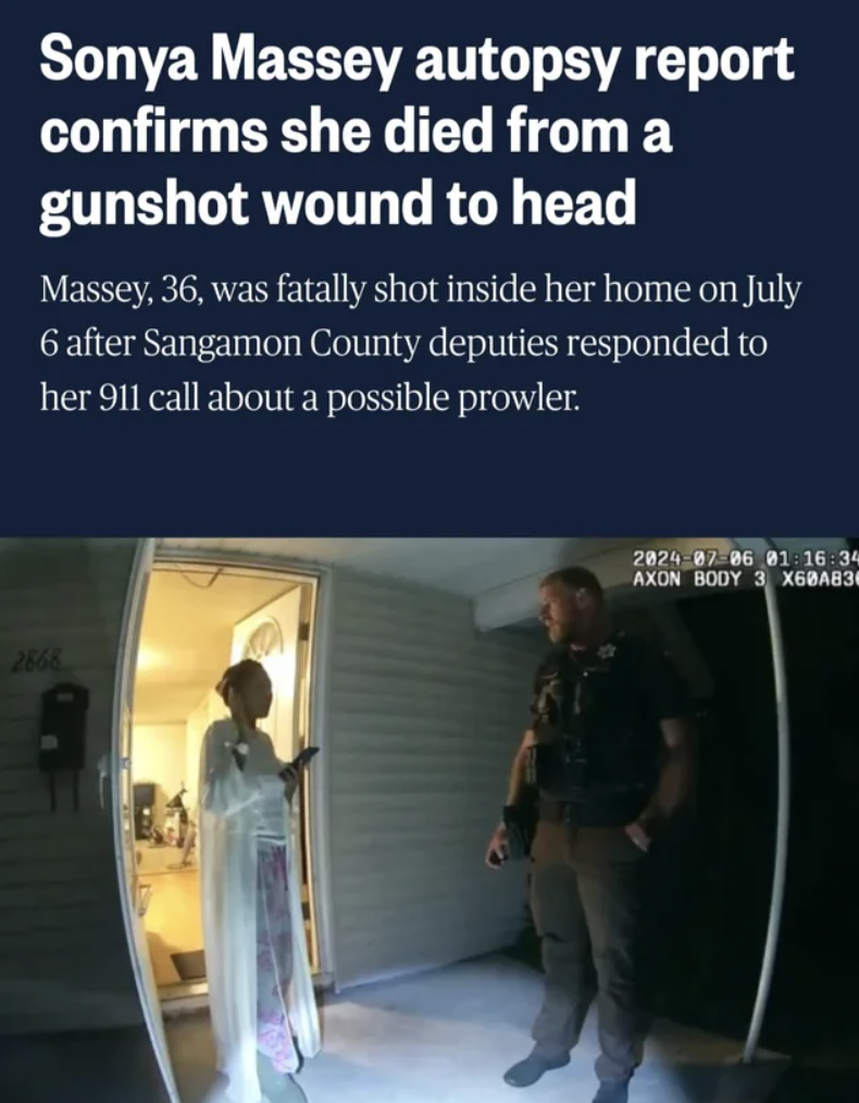 night - Sonya Massey autopsy report confirms she died from a gunshot wound to head Massey, 36, was fatally shot inside her home on July 6 after Sangamon County deputies responded to her 911 call about a possible prowler. 2866 2824 87 86 01 16 34 Axon Body