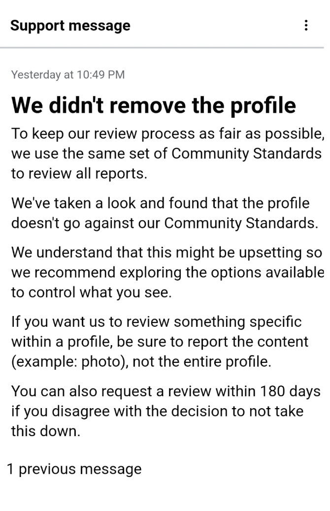 document - Support message Yesterday at We didn't remove the profile To keep our review process as fair as possible, we use the same set of Community Standards to review all reports. We've taken a look and found that the profile doesn't go against our Com