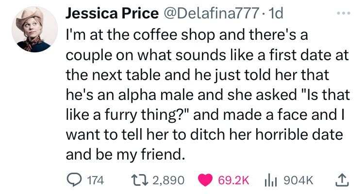 number - Jessica Price .1d I'm at the coffee shop and there's a couple on what sounds a first date at the next table and he just told her that he's an alpha male and she asked "Is that a furry thing?" and made a face and I want to tell her to ditch her ho