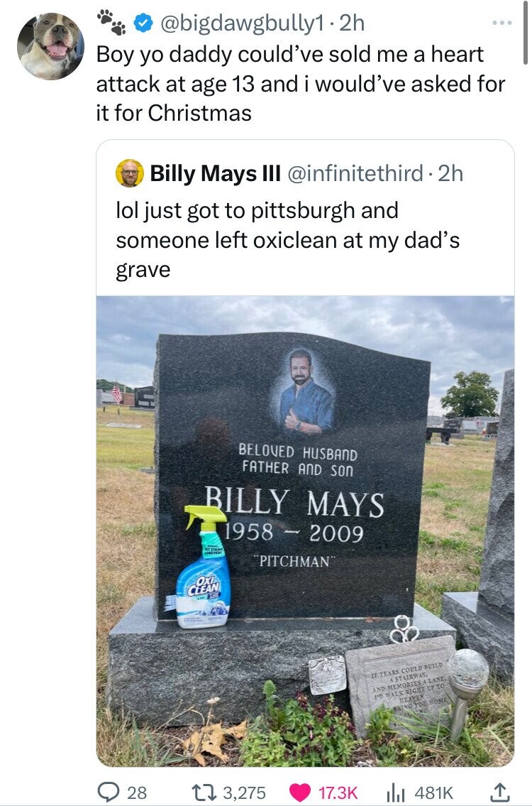 Billy Mays - .2h Boy yo daddy could've sold me a heart attack at age 13 and i would've asked for it for Christmas Billy Mays Iii 2h lol just got to pittsburgh and someone left oxiclean at my dad's grave Beloved Husband Father And Son Billy Mays 1958 2009 