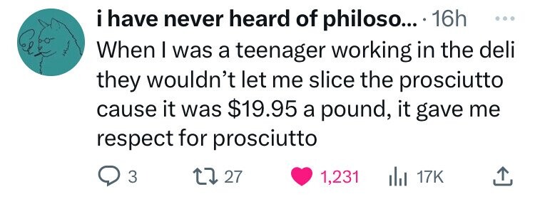 circle - i have never heard of philoso.... 16h When I was a teenager working in the deli they wouldn't let me slice the prosciutto cause it was $19.95 a pound, it gave me respect for prosciutto 3 1727 1,