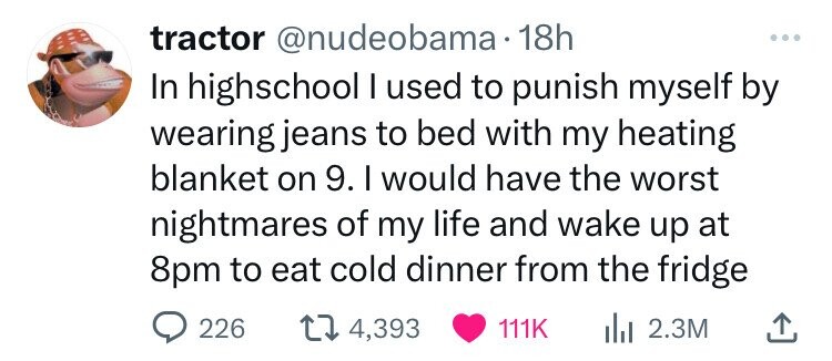 love - tractor . 18h In highschool I used to punish myself by wearing jeans to bed with my heating blanket on 9. I would have the worst nightmares of my life and wake up at 8pm to eat cold dinner from the fridge 226 14, ili 2.3M