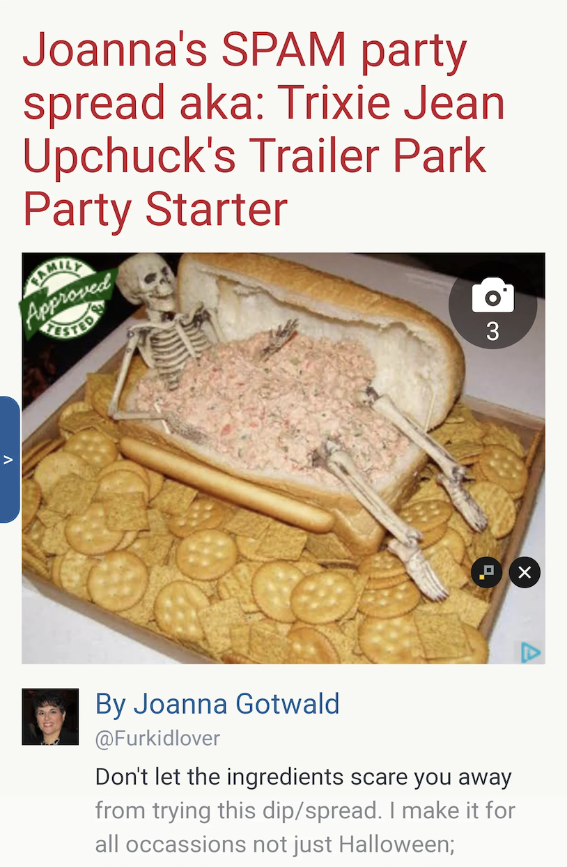 andouillette - Joanna's Spam party spread aka Trixie Jean Upchuck's Trailer Park Party Starter Approved By Joanna Gotwald Don't let the ingredients scare you away from trying this dipspread. I make it for all occassions not just Halloween; 3