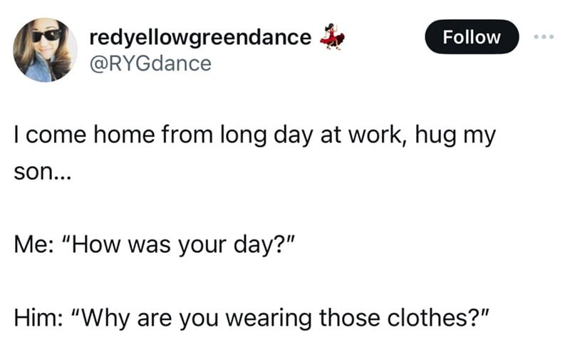 screenshot - redyellowgreendance I come home from long day at work, hug my son... Me "How was your day?" Him "Why are you wearing those clothes?"