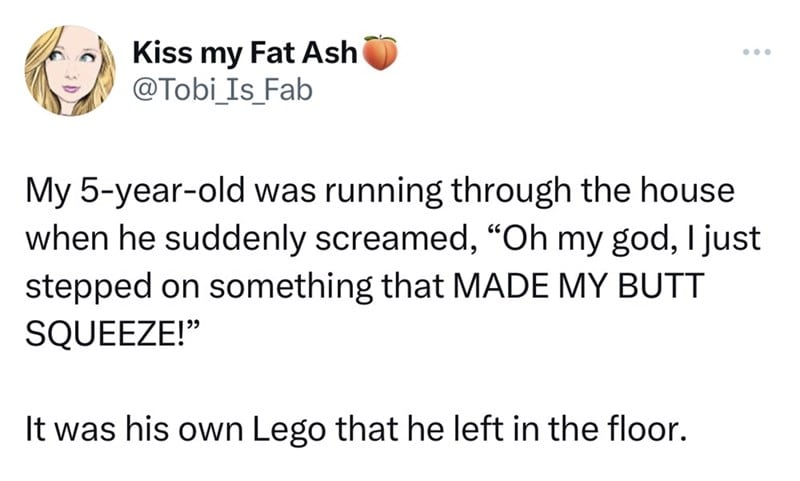 number - Kiss my Fat Ash My 5yearold was running through the house when he suddenly screamed, "Oh my god, I just stepped on something that Made My Butt Squeeze!" It was his own Lego that he left in the floor.