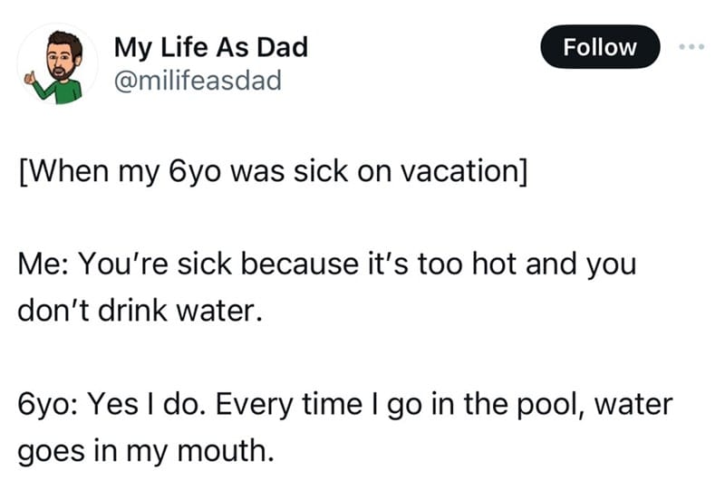 screenshot - My Life As Dad When my 6yo was sick on vacation Me You're sick because it's too hot and you don't drink water. 6yo Yes I do. Every time I go in the pool, water goes in my mouth.