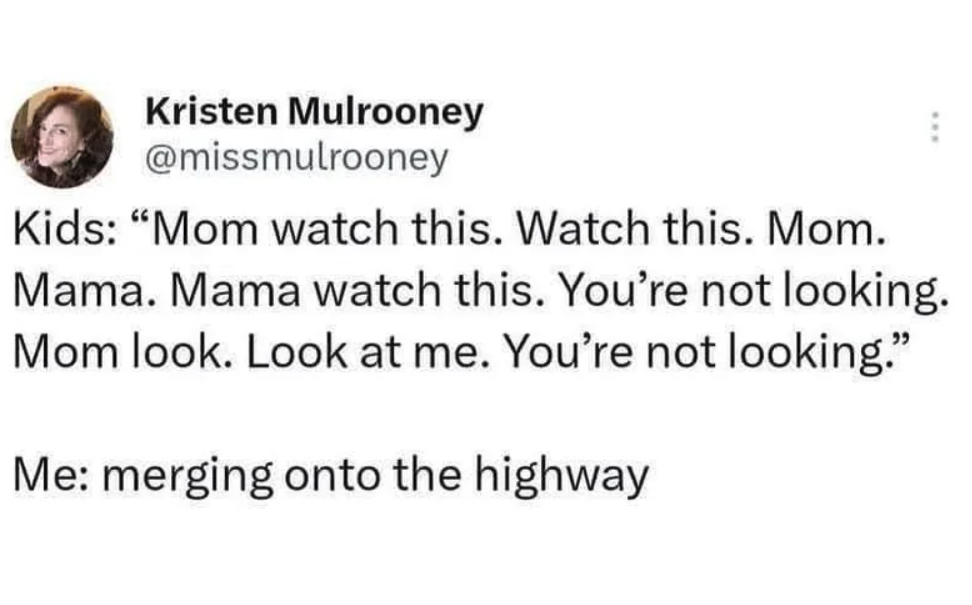 Kristen Mulrooney Kids "Mom watch this. Watch this. Mom. Mama. Mama watch this. You're not looking. Mom look. Look at me. You're not looking." Me merging onto the highway