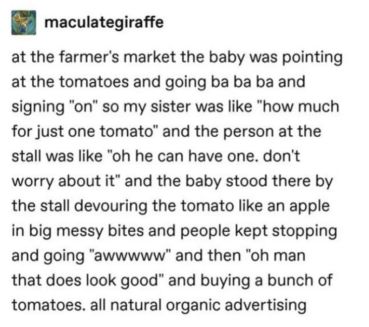 number - maculategiraffe at the farmer's market the baby was pointing at the tomatoes and going ba ba ba and signing "on" so my sister was "how much for just one tomato" and the person at the stall was "oh he can have one. don't worry about it" and the ba