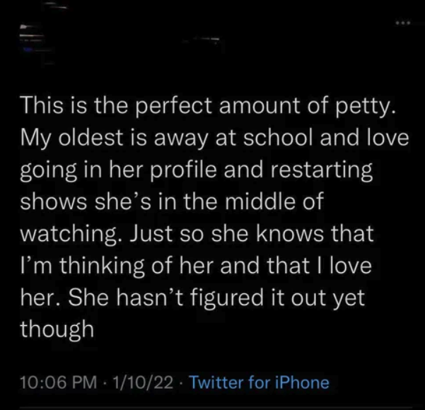 screenshot - This is the perfect amount of petty. My oldest is away at school and love going in her profile and restarting shows she's in the middle of watching. Just so she knows that I'm thinking of her and that I love her. She hasn't figured it out yet