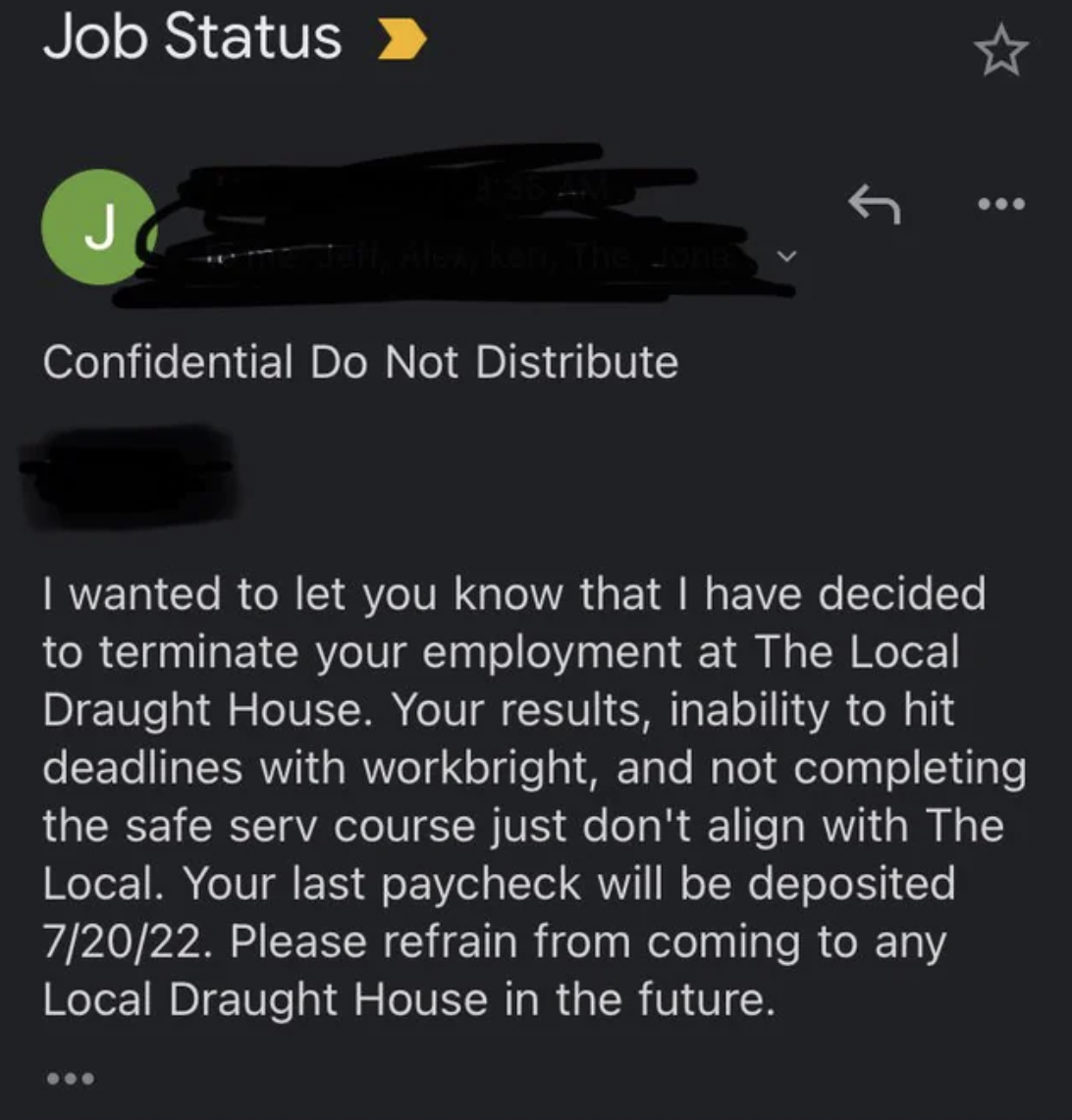 screenshot - Job Status J Confidential Do Not Distribute I wanted to let you know that I have decided to terminate your employment at The Local Draught House. Your results, inability to hit deadlines with workbright, and not completing the safe serv cours