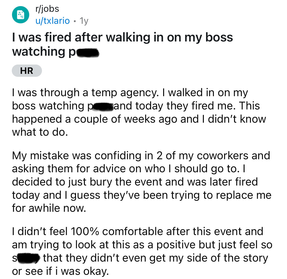 screenshot - rjobs utxlario 1y . I was fired after walking in on my boss watching p Hr I was through a temp agency. I walked in on my boss watching p and today they fired me. This happened a couple of weeks ago and I didn't know what to do. My mistake was