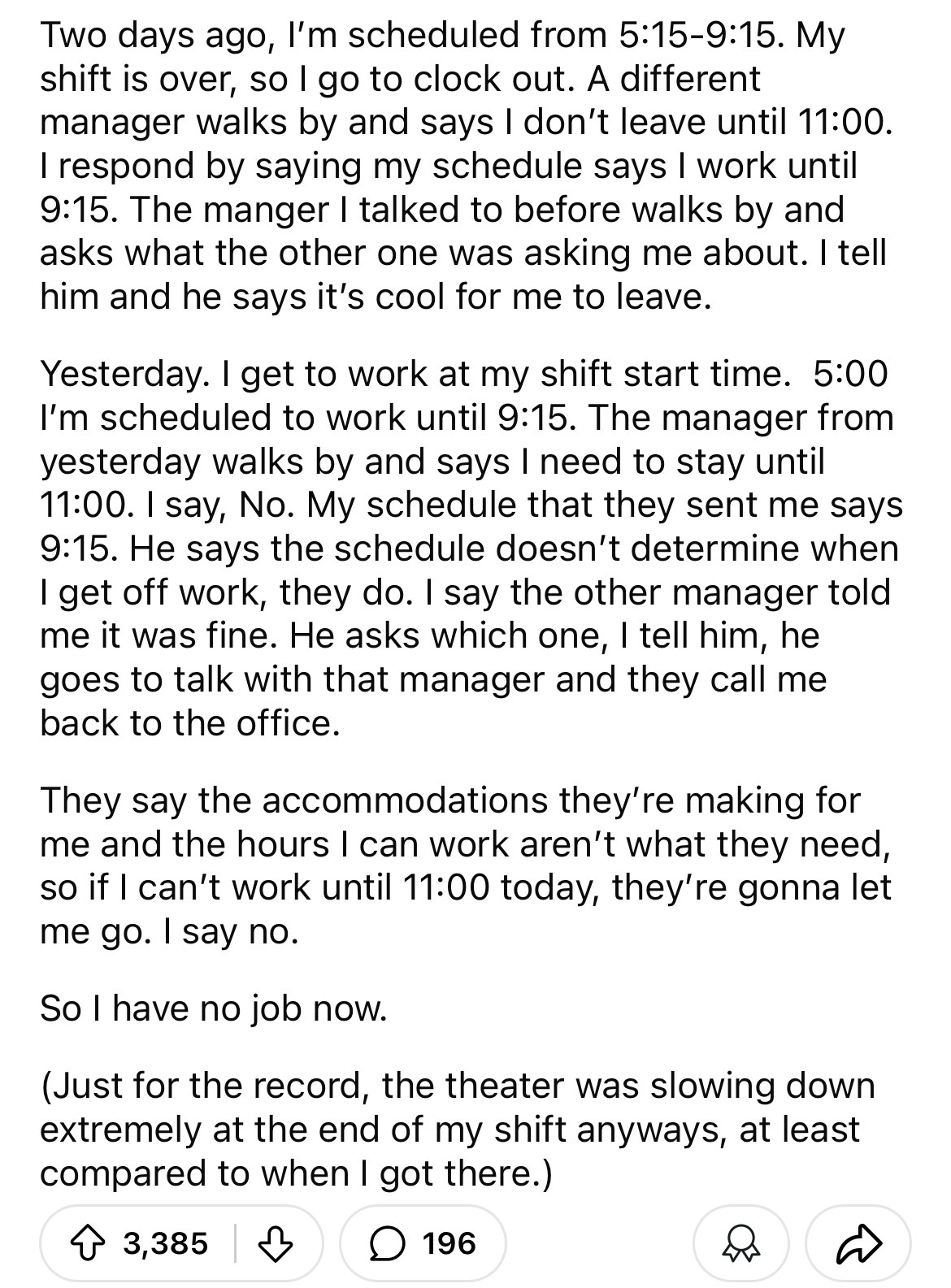 document - Two days ago, I'm scheduled from . My shift is over, so I go to clock out. A different manager walks by and says I don't leave until . I respond by saying my schedule says I work until . The manger I talked to before walks by and asks what the 