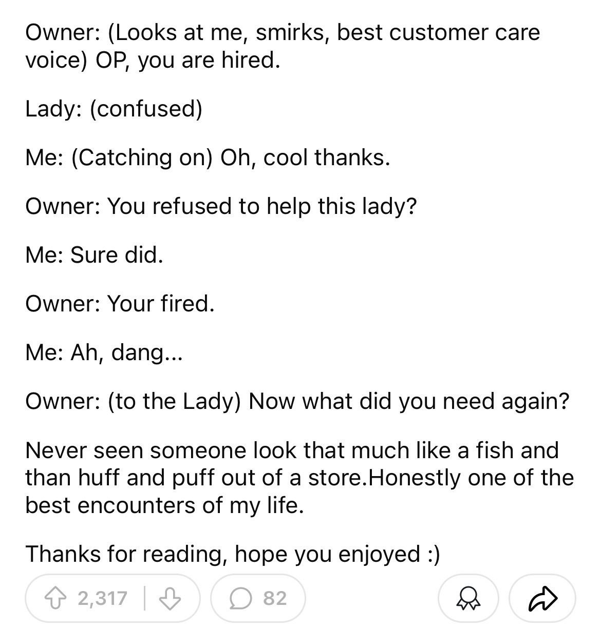 number - Owner Looks at me, smirks, best customer care voice Op, you are hired. Lady confused Me Catching on Oh, cool thanks. Owner You refused to help this lady? Me Sure did. Owner Your fired. Me Ah, dang. Owner to the Lady Now what did you need again? N