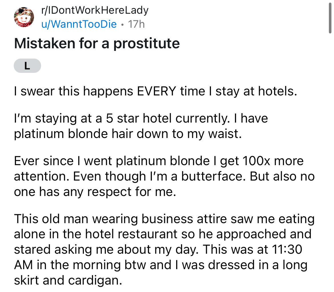 document - rIDontWorkHereLady uWanntTooDie 17h . Mistaken for a prostitute L I swear this happens Every time I stay at hotels. I'm staying at a 5 star hotel currently. I have platinum blonde hair down to my waist. Ever since I went platinum blonde I get 1