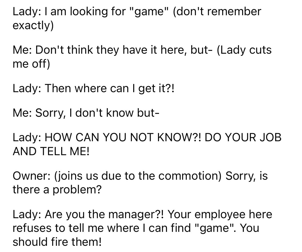 circle - Lady I am looking for "game" don't remember exactly Me Don't think they have it here, but Lady cuts me off Lady Then where can I get it?! Me Sorry, I don't know but Lady How Can You Not Know?! Do Your Job And Tell Me! Owner joins us due to the co