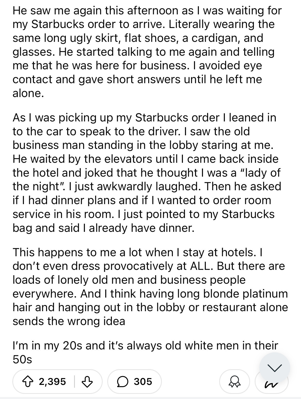 document - He saw me again this afternoon as I was waiting for my Starbucks order to arrive. Literally wearing the same long ugly skirt, flat shoes, a cardigan, and glasses. He started talking to me again and telling me that he was here for business. I av