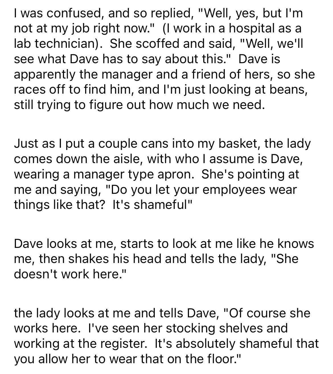 document - I was confused, and so replied, "Well, yes, but I'm not at my job right now." I work in a hospital as a lab technician. She scoffed and said, "Well, we'll see what Dave has to say about this." Dave is apparently the manager and a friend of hers