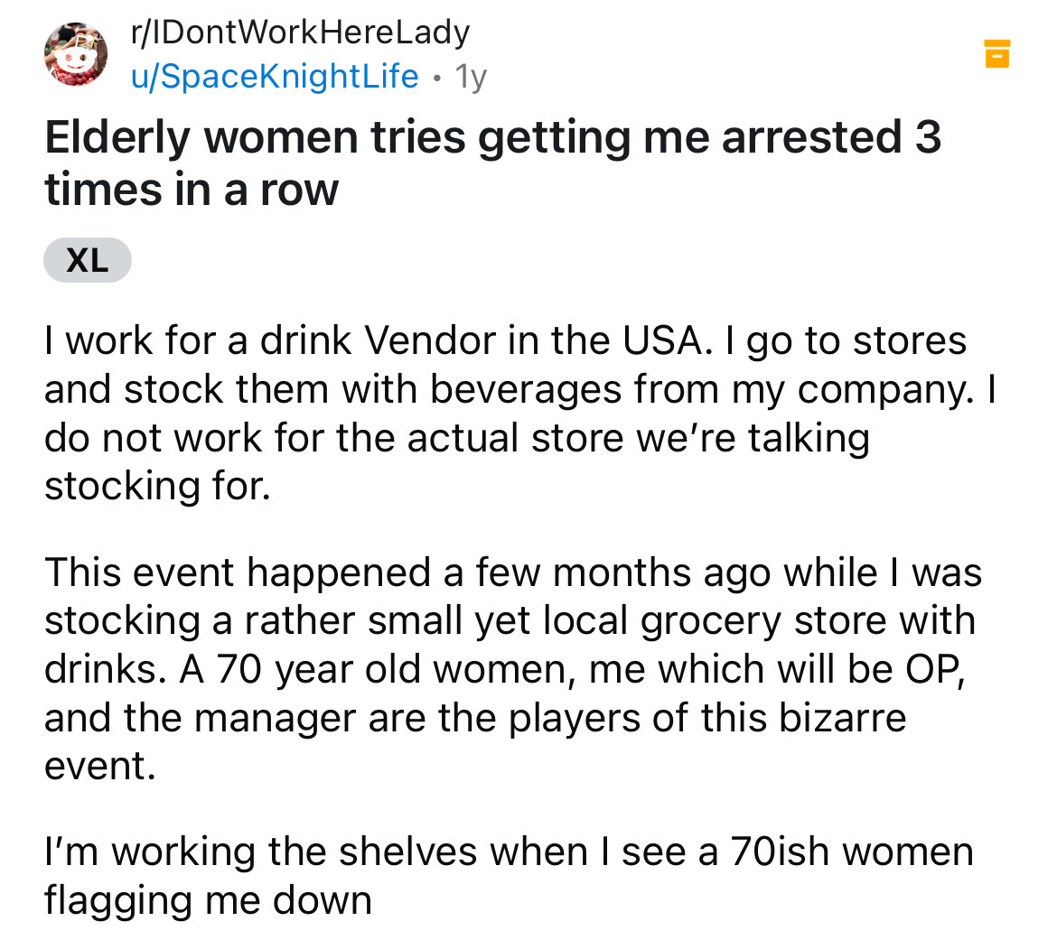 screenshot - rIDontWorkHereLady uSpaceKnightLife 1y . Elderly women tries getting me arrested 3 times in a row Xl I work for a drink Vendor in the Usa. I go to stores. and stock them with beverages from my company. I do not work for the actual store we're