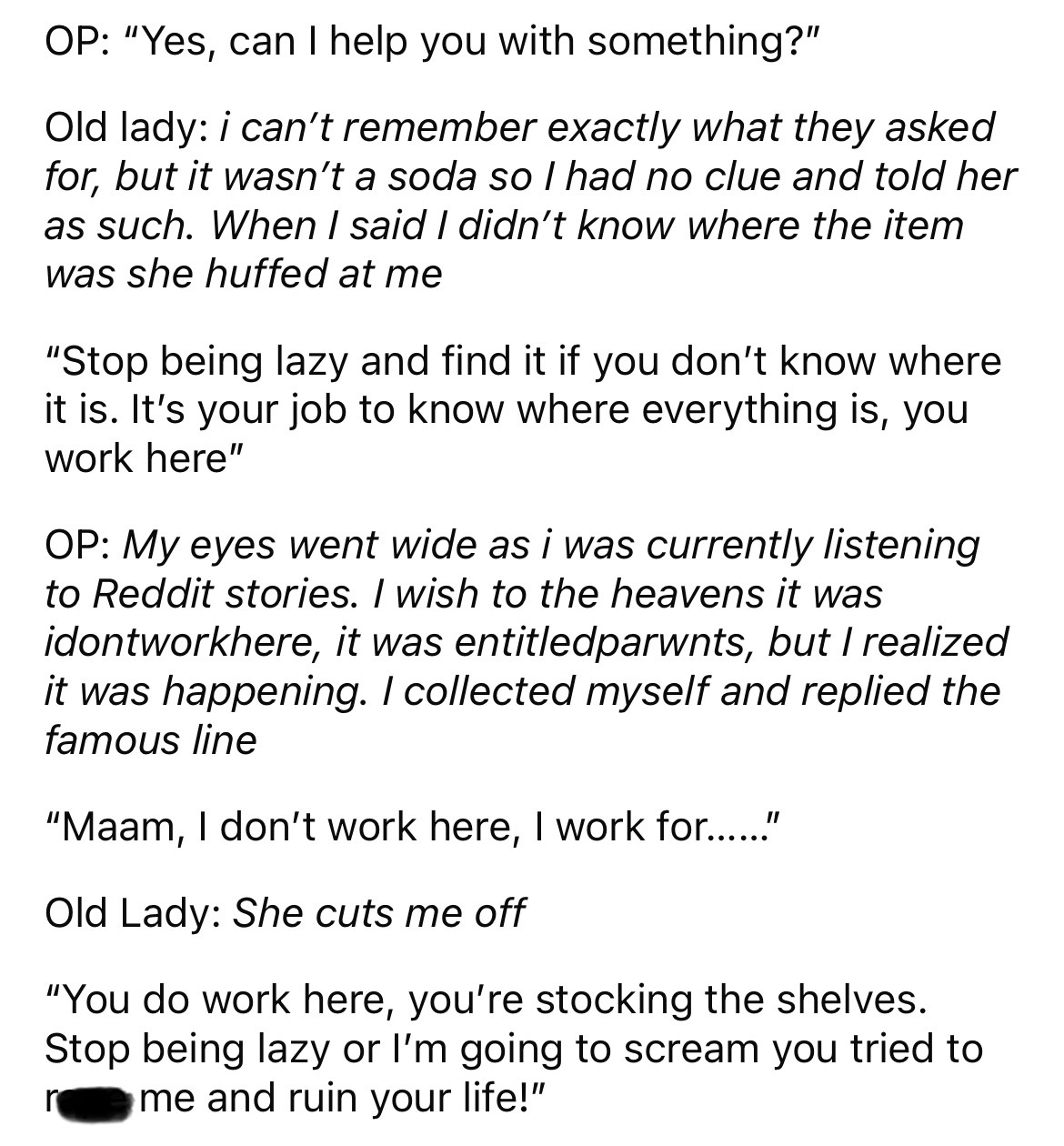 number - Op "Yes, can I help you with something?" Old lady i can't remember exactly what they asked for, but it wasn't a soda so I had no clue and told her as such. When I said I didn't know where the item was she huffed at me "Stop being lazy and find it