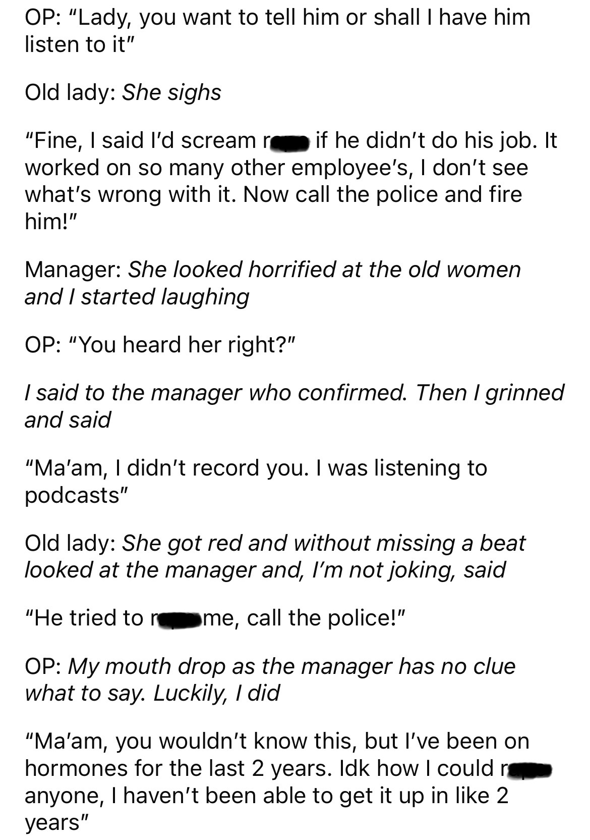 document - Op "Lady, you want to tell him or shall I have him listen to it" Old lady She sighs "Fine, I said I'd scream if he didn't do his job. It worked on so many other employee's, I don't see what's wrong with it. Now call the police and fire him!" Ma