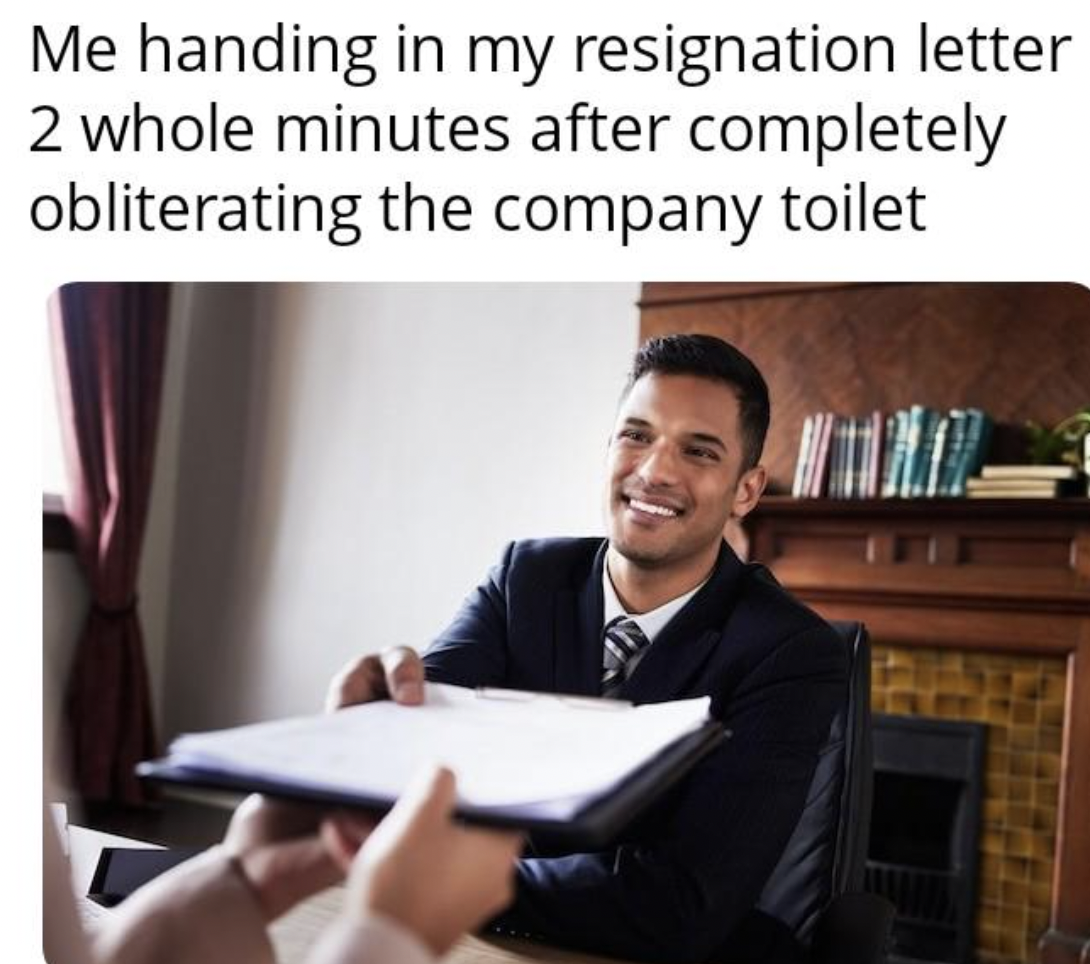 student - Me handing in my resignation letter 2 whole minutes after completely obliterating the company toilet