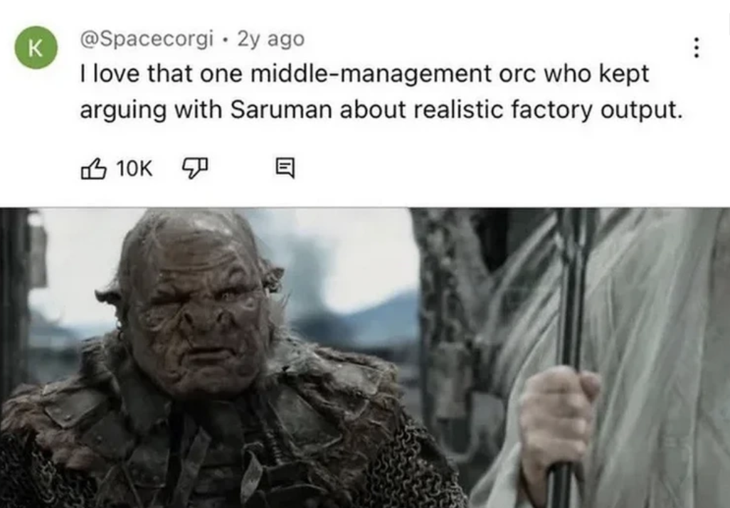 lotr middle management orc - K 2y ago . I love that one middlemanagement orc who kept arguing with Saruman about realistic factory output. 10K E