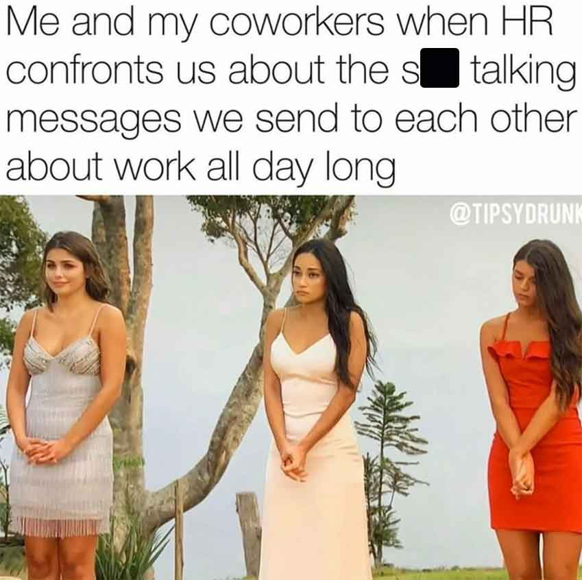 bride - Me and my coworkers when Hr confronts us about the stalking messages we send to each other about work all day long.