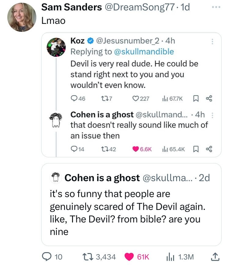 screenshot - Sam Sanders .1d Lmao Koz 2.4h Devil is very real dude. He could be stand right next to you and you wouldn't even know. Q46 137 227 B Cohen is a ghost .... 4h that doesn't really sound much of an issue then 14 1742 Cohen is a ghost .... 2d it'