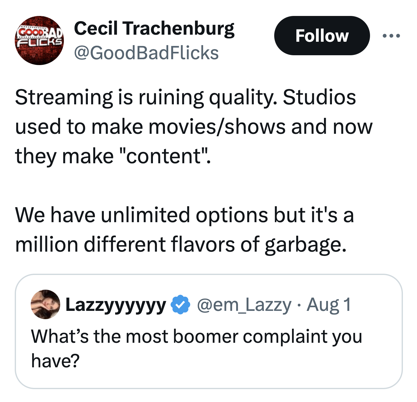 screenshot - Goodrad Flicks Cecil Trachenburg Streaming is ruining quality. Studios used to make moviesshows and now they make "content". We have unlimited options but it's a million different flavors of garbage. Lazzyyyyyy Aug 1 What's the most boomer co