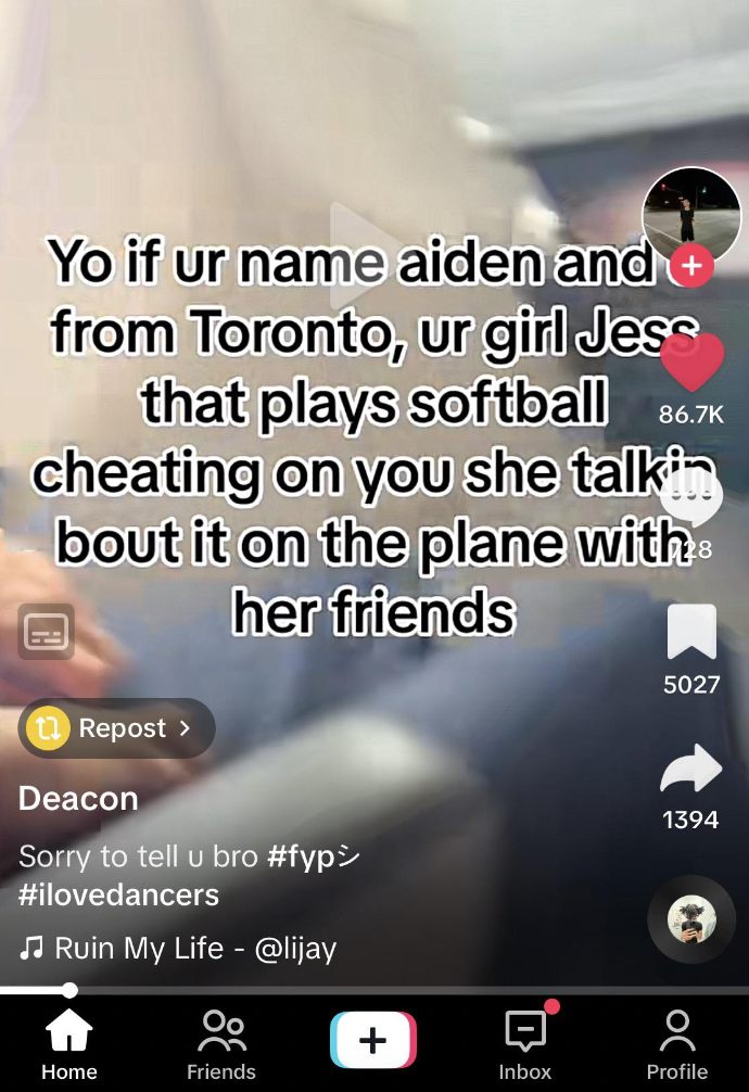 screenshot - Yo if ur name aiden and from Toronto, ur girl Jess that plays softball cheating on you she talkin bout it on the plane with her friends Repost > Deacon 5027 Sorry to tell u bro Ruin My Life 1394 Home Friends Inbox Profile