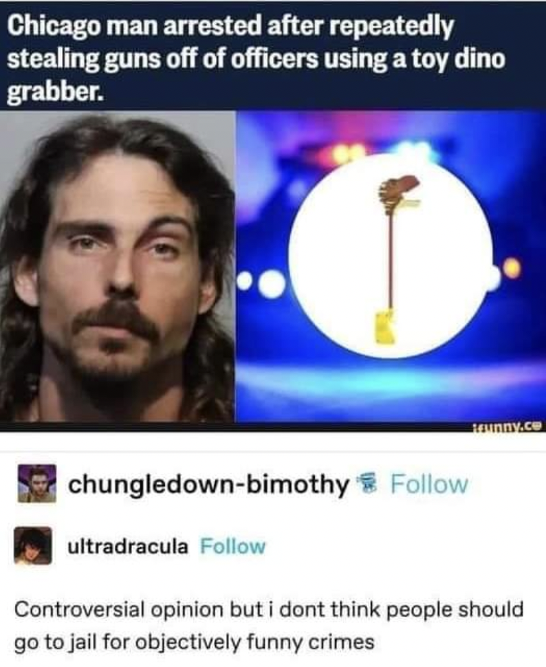 chicago man dino grabber - Chicago man arrested after repeatedly stealing guns off of officers using a toy dino grabber. trunny.co chungledownbimothy ultradracula Controversial opinion but i dont think people should go to jail for objectively funny crimes