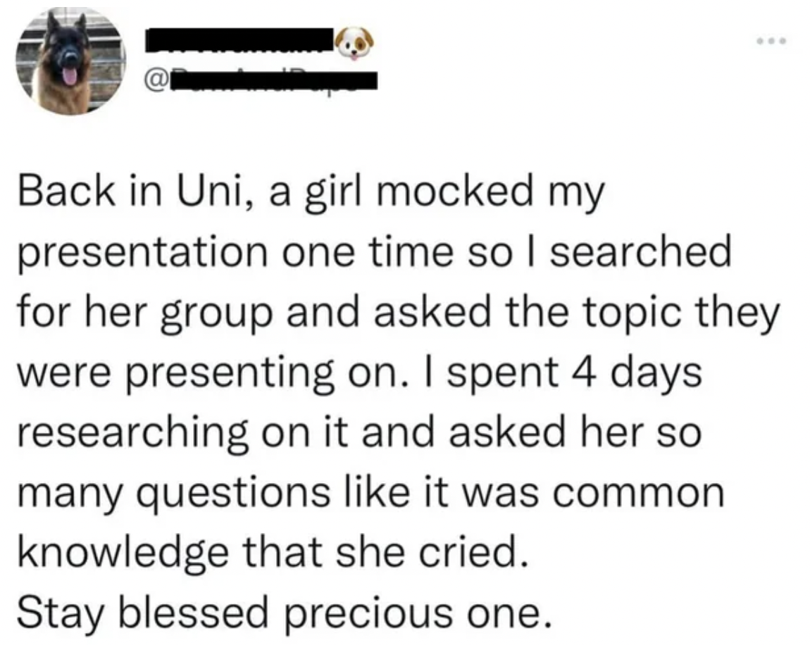 screenshot - Back in Uni, a girl mocked my presentation one time so I searched for her group and asked the topic they were presenting on. I spent 4 days researching on it and asked her so many questions it was common knowledge that she cried. Stay blessed