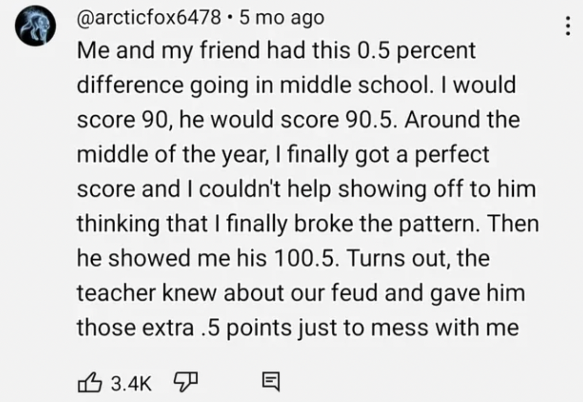 screenshot - .5 mo ago Me and my friend had this 0.5 percent difference going in middle school. I would score 90, he would score 90.5. Around the middle of the year, I finally got a perfect score and I couldn't help showing off to him thinking that I fina