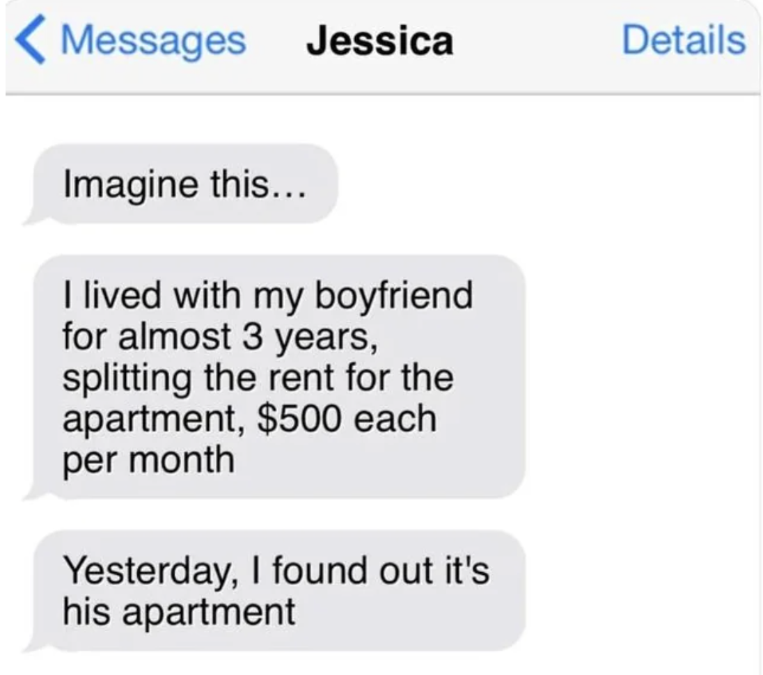 screenshot - Messages Jessica Imagine this... I lived with my boyfriend for almost 3 years, splitting the rent for the apartment, $500 each per month Yesterday, I found out it's his apartment Details