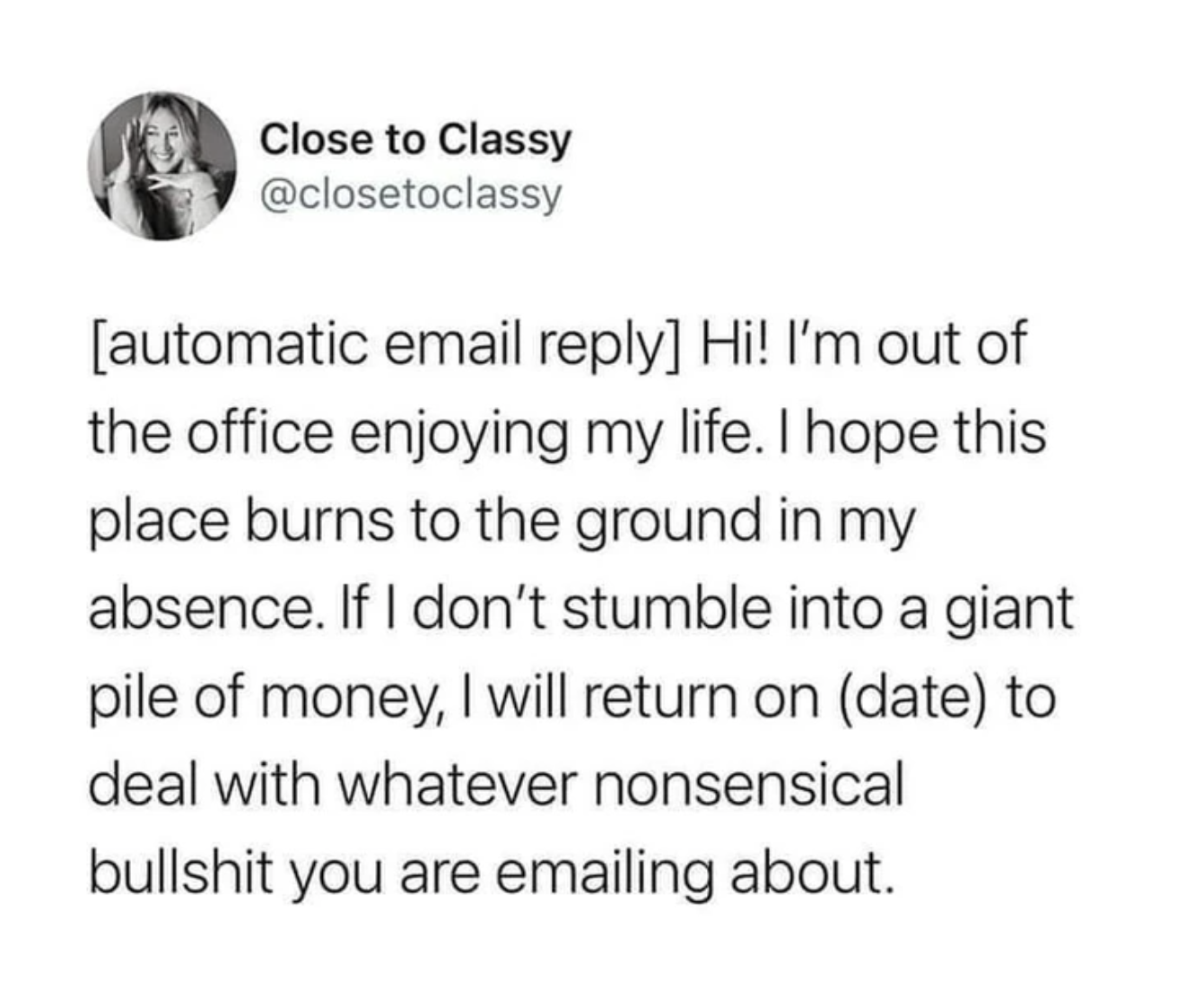 monday work memes - number - Close to Classy automatic email Hi! I'm out of the office enjoying my life. I hope this place burns to the ground in my absence. If I don't stumble into a giant pile of money, I will return on date to deal with whatever nonsen