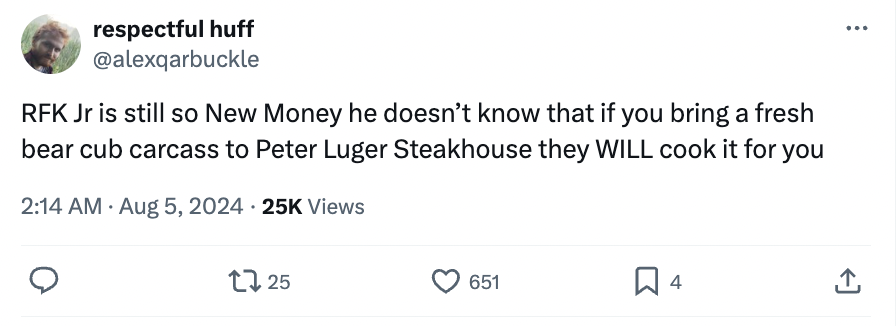 number - respectful huff Rfk Jr is still so New Money he doesn't know that if you bring a fresh bear cub carcass to Peter Luger Steakhouse they Will cook it for you 25K Views 1725 651 4