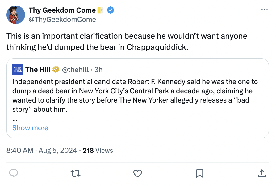 screenshot - Thy Geekdom Come This is an important clarification because he wouldn't want anyone thinking he'd dumped the bear in Chappaquiddick. The The Hill 3h Independent presidential candidate Robert F. Kennedy said he was the one to dump a dead bear 