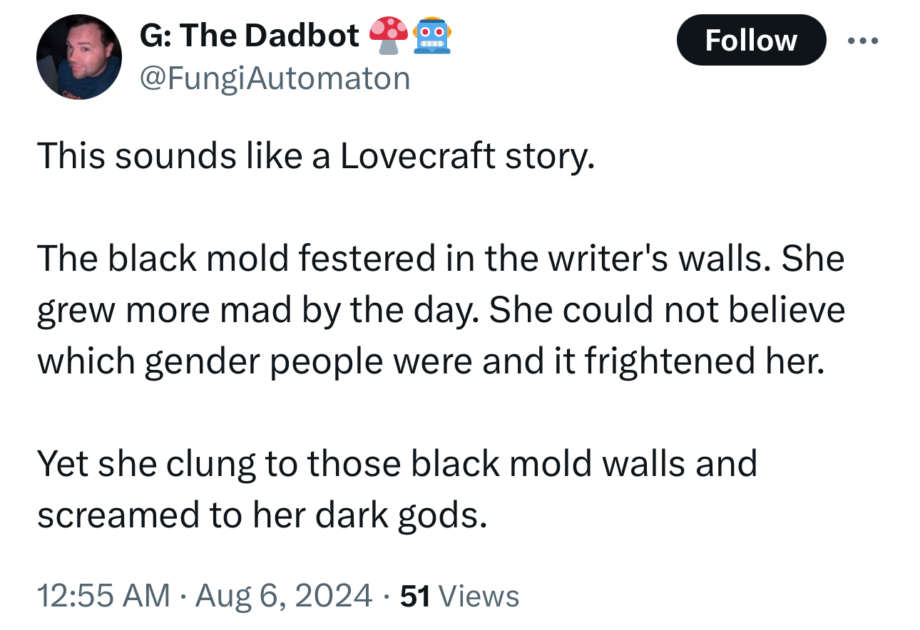 screenshot - G The Dadbot This sounds a Lovecraft story. The black mold festered in the writer's walls. She grew more mad by the day. She could not believe which gender people were and it frightened her. Yet she clung to those black mold walls and screame