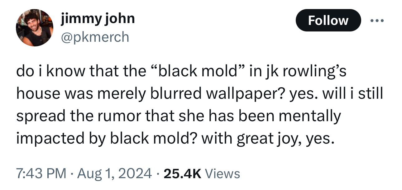 number - jimmy john do i know that the "black mold" in jk rowling's house was merely blurred wallpaper? yes. will i still spread the rumor that she has been mentally impacted by black mold? with great joy, yes. Views