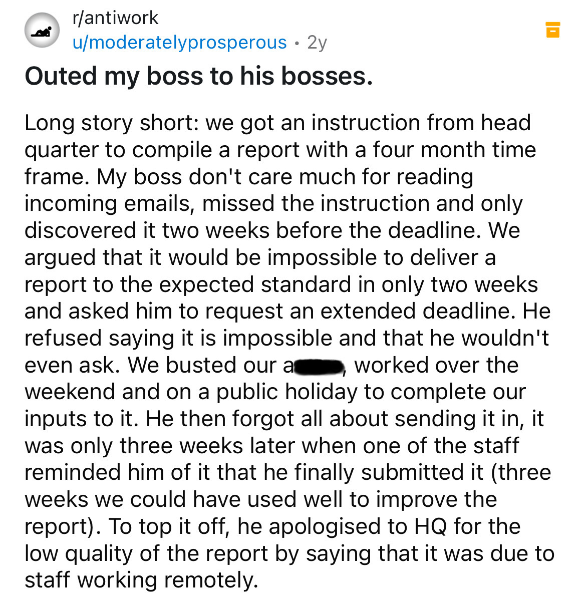 document - rantiwork umoderatelyprosperous 2y Outed my boss to his bosses. Long story short we got an instruction from head quarter to compile a report with a four month time frame. My boss don't care much for reading incoming emails, missed the instructi